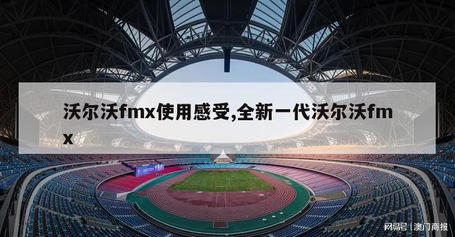 沃尔沃fmx使用感受,全新一代沃尔沃fmx