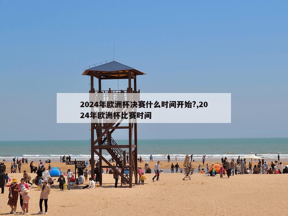 2024年欧洲杯决赛什么时间开始?,2024年欧洲杯比赛时间